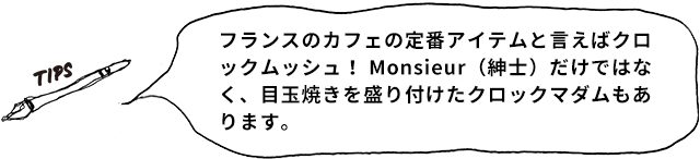 TIPS フランスのカフェの定番アイテムと言えばクロックムッシュ! Monsieur(紳士)だけではなく、目玉焼きを盛り付けたクロックマダムもあります。