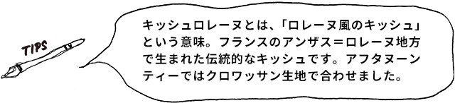 TIPS キッシュロレーヌとは、「ロレーヌ風のキッシュ」という意味。フランスのアンザス=ロレーヌ地方で生まれた伝統的なキッシュです。アフタヌーンティーではクロワッサン生地で合わせました。