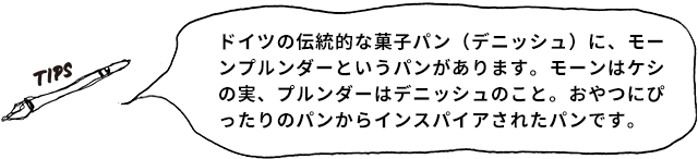 TIPS ドイツの伝統的な菓子パン(デニッシュ)に、モーンプルンダーというパンがあります。モーンはケシの実、プルンダーはデニッシュのこと。おやつにぴったりのパンからインスパイアされたパンです。