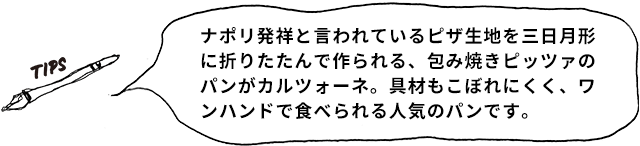 TIPS ナポリ発祥と言われているピザ生地を三日月形に折りたたんで作られる、包み焼きピッツァのパンがカルツォーネ。具材もこぼれにくく、ワンハンドで食べられる人気のパンです。