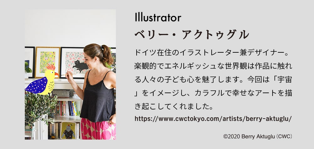 illustrator ベリー・アクトゥグル ドイツ在住のイラストレーター兼デザイナー。楽観的でエネルギッシュな世界観は作品に触れる人々の子ども心を魅了します。今回は「宇宙」をイメージし。カラフルで幸せなアートを書き起こしてくれました。