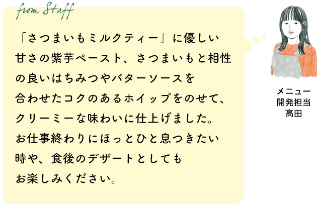 「さつまいもミルクティー」に優しい甘さの紫芋ペースト、さつまいもと相性の良いはちみつやバターソースを合わせたコクのあるホイップをのせて、クリーミーな味わいに仕上げました。お仕事終わりにほっとひと息つきたい時や、食後のデザートとしてもお楽しみください。（メニュー開発担当 高田）