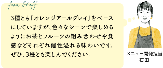 3種とも「オレンジアールグレイ」をベースにしていますが、色々なシーンで楽しめるようにお茶とフルーツの組み合わせや食感などそれぞれ個性溢れる味わいです。ぜひ、3種とも楽しんでください。（メニュー開発担当 石田）