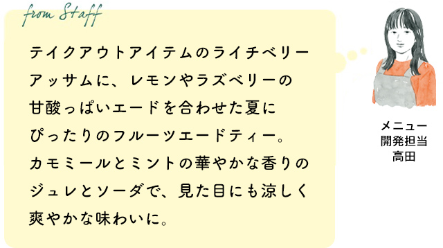 テイクアウトアイテムのライチベリーアッサムに、レモンやラズベリーの甘酸っぱいエードを合わせた夏にぴったりのフルーツエードティー。カモミールとミントの華やかな香りのジュレとソーダで、見た目にも涼しく爽やかな味わいに。（メニュー開発担当 高田）