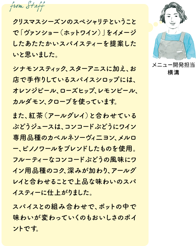 クリスマスシーズンのスペシャリテということで「ヴァンショー（ホットワイン）」をイメージしたあたたかいスパイスティーを提案したいと思いました。シナモンスティック、スターアニスに加え、お店で手作りしているスパイスシロップには、オレンジピール、ローズヒップ、レモンピール、カルダモン、クローブを使っています。また、紅茶（アールグレイ）と合わせているぶどうジュースは、コンコードぶどうにワイン専用品種のカベルネソーヴィ二ヨン、メルロー、ピノノワールをブレンドしたものを使用。フルーティーなコンコードぶどうの風味にワイン用品種のコク、深みが加わり、アールグレイと合わせることで上品な味わいのスパイスティーに仕上がりました。スパイスとの組み合わせで、ポットの中で味わいが変わっていくのもおいしさのポイントです。（メニュー開発担当 横溝）