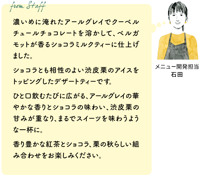 濃いめに淹れたアールグレイでクーベルチュールチョコレートを溶かして、ベルガモットが香るショコラミルクティーに仕上げました。ショコラとも相性のよい渋皮栗のアイスをトッピングしたデザートティーです。ひと口飲むたびに広がる、アールグレイの華やかな香りとショコラの味わい、渋皮栗の甘みが重なり、まるでスイーツを味わうような一杯に。香り豊かな紅茶とショコラ、栗の秋らしい組み合わせをお楽しみください。（メニュー開発担当 石田）