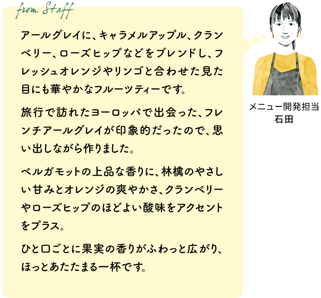 アールグレイに、キャラメルアップル、クランベリー、ローズヒップなどをブレンドし、フレッシュオレンジやリンゴと合わせた見た目にも華やかなフルーツティーです。旅行で訪れたヨーロッパで出会った、フレンチアールグレイが印象的だったので、思い出しながら作りました。ベルガモットの上品な香りに、林檎のやさしい甘みとオレンジの爽やかさ、クランベリーやローズヒップのほどよい酸味をアクセントをプラス。ひと口ごとに果実の香りがふわっと広がり、ほっとあたたまる一杯です。（メニュー開発担当 石田）