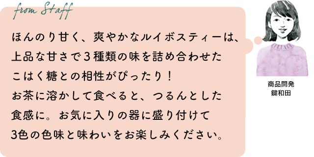 ほんのり甘く、爽やかなルイボスティーは、上品な甘さで３種類の味を詰め合わせたこはく糖との相性がぴったり！お茶に溶かして食べると、つるんとした食感に。お気に入りの器に盛り付けて3色の色味と味わいをお楽しみください。商品開発 鍵和田