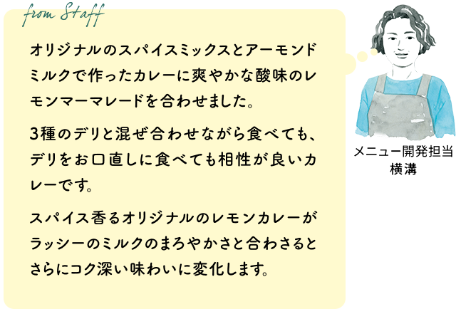 オリジナルのスパイスミックスとアーモンドミルクで作ったカレーに爽やかな酸味のレモンマーマレードを合わせました。3種のデリと混ぜ合わせながら食べても、デリをお口直しに食べても相性が良いカレーです。スパイス香るオリジナルのレモンカレーがラッシーのミルクのまろやかさと合わさるとさらにコク深い味わいに変化します。（メニュー開発担当 横溝）