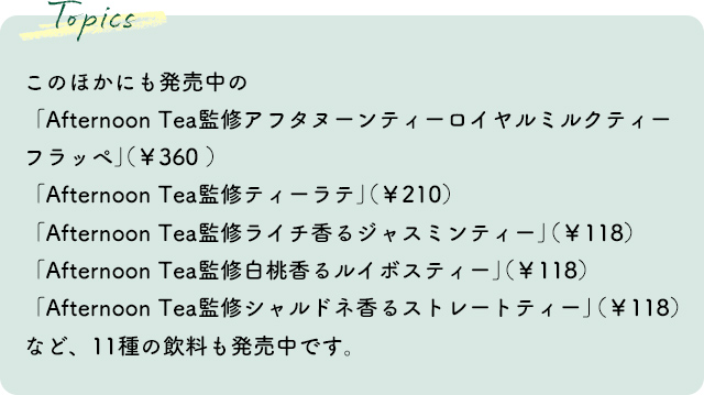 このほかにも発売中の「Afternoon Tea監修 アフタヌーンティーロイヤルミルクティーフラッペ」（￥360 ）「Afternoon Tea監修 ティーラテ」（￥210）「Afternoon Tea監修 ライチ香るジャスミンティー」（￥118）「Afternoon Tea監修 白桃香るルイボスティー」（￥118）「Afternoon Tea監修 シャルドネ香るストレートティー」（￥118）など、9商品11種も発売中です。
